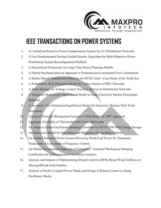 IEEE TRANSACTIONS ON POWER SYSTEMS
1. A Centralized Reactive Power Compensation System for LV Distribution Networks
2. A Fast Nondominated Sorting Guided Genetic Algorithm for Multi-Objective Power
Distribution System Reconfiguration Problem
3. A Hierarchical Framework for Long-Term Power Planning Models
4. A Hybrid StochasticInterval Approach to Transmission-Constrained Unit Commitment
5. A Market-Based Transmission Planning for HVDC Grid—Case Study of the North Sea
6. A Probabilistic Risk Mitigation Model for Cyber-Attacks to PMU Networks
7. A Smart Strategy for Voltage Control Ancillary Service in Distribution Networks
8. A Stochastic Multi-Layer Agent-Based Model to Study Electricity Market Participants
Behavior
9. A Stochastic Two Settlement Equilibrium Model for Electricity Markets With Wind
Generation
10. Advanced Network Management Systems A Risk-Based AC OPF Approach
11. Aggregate Flexibility of Thermostatically Controlled Loads
12. An Adaptive Power Oscillation Damping Controller by STATCOM With Energy Storage
13. An Interaction Model for Simulation and Mitigation of Cascading Failures
14. An Isolated Industrial Power System Driven by Wind-Coal Power for Aluminum
Productions A Case Study of Frequency Control
15. An Online Measurement Approach of Generators’ Torsional Mechanical Damping
Coefficients for Subsynchronous Oscillation Analysis
16. Analysis and Impacts of Implementing Droop Control in DFIG-Based Wind Turbines on
MicrogridWeak-Grid Stability
17. Analysis of Hydro-Coupled Power Plants and Design of Robust Control to Damp
Oscillatory Modes
 