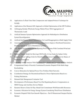 18. Application of a Real-Time Data Compression and Adapted Protocol Technique for
WAMS
19. Application of the Moment-SOS Approach to Global Optimization of the OPF Problem
20. Arbitraging Intraday Wholesale Energy Market Prices With Aggregations of
Thermostatic Loads
21. Artificial Immune Systems Optimization Approach for Multiobjective Distribution
System Reconfiguration
22. Artificial-Intelligence-Based Methodology for Load Disaggregation at Bulk Supply Point
23. Assessing the Potential of Network Reconfiguration to Improve Distributed Generation
Hosting Capacity in Active Distribution Systems
24. ATC-Based System Reduction for Planning Power Systems With Correlated Wind and
Loads
25. Business Process Model for Deriving CIM Profile A Case Study for Indian Utility
26. Capacity of Low-Voltage Grids for Distributed Generation Classification by Means of
Stochastic Simulations
27. Cascading Failure Analysis With DC Power Flow Model and Transient Stability Analysis
28. Computational Study of Security Constrained Economic Dispatch With Multi-Stage
Rescheduling
29. Convex Relaxation for Optimal Power Flow Problem Mesh Networks
30. Coordination Strategy for Decentralized Reactive Power Optimization Based on a
Probing Mechanism
31. Demand-Side Management Evaluation Tool
32. Development of Performance-Based Two-Part Regulating Reserve Compensation on
MISO Energy and Ancillary Service Market
33. Dynamic Reserve Zones for Day-Ahead Unit Commitment With Renewable Resources
34. Economic Allocation for Energy Storage System Considering Wind Power Distribution
35. Economic Dispatch With Non-Smooth Objectives—Part II Dimensional Steepest Decline
Method
 