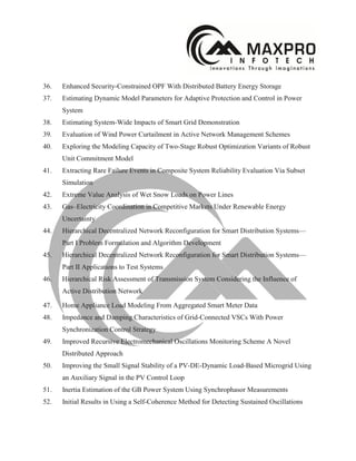 36. Enhanced Security-Constrained OPF With Distributed Battery Energy Storage
37. Estimating Dynamic Model Parameters for Adaptive Protection and Control in Power
System
38. Estimating System-Wide Impacts of Smart Grid Demonstration
39. Evaluation of Wind Power Curtailment in Active Network Management Schemes
40. Exploring the Modeling Capacity of Two-Stage Robust Optimization Variants of Robust
Unit Commitment Model
41. Extracting Rare Failure Events in Composite System Reliability Evaluation Via Subset
Simulation
42. Extreme Value Analysis of Wet Snow Loads on Power Lines
43. Gas–Electricity Coordination in Competitive Markets Under Renewable Energy
Uncertainty
44. Hierarchical Decentralized Network Reconfiguration for Smart Distribution Systems—
Part I Problem Formulation and Algorithm Development
45. Hierarchical Decentralized Network Reconfiguration for Smart Distribution Systems—
Part II Applications to Test Systems
46. Hierarchical Risk Assessment of Transmission System Considering the Influence of
Active Distribution Network
47. Home Appliance Load Modeling From Aggregated Smart Meter Data
48. Impedance and Damping Characteristics of Grid-Connected VSCs With Power
Synchronization Control Strategy
49. Improved Recursive Electromechanical Oscillations Monitoring Scheme A Novel
Distributed Approach
50. Improving the Small Signal Stability of a PV-DE-Dynamic Load-Based Microgrid Using
an Auxiliary Signal in the PV Control Loop
51. Inertia Estimation of the GB Power System Using Synchrophasor Measurements
52. Initial Results in Using a Self-Coherence Method for Detecting Sustained Oscillations
 