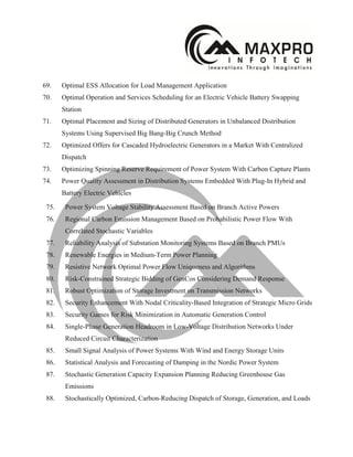 69. Optimal ESS Allocation for Load Management Application
70. Optimal Operation and Services Scheduling for an Electric Vehicle Battery Swapping
Station
71. Optimal Placement and Sizing of Distributed Generators in Unbalanced Distribution
Systems Using Supervised Big Bang-Big Crunch Method
72. Optimized Offers for Cascaded Hydroelectric Generators in a Market With Centralized
Dispatch
73. Optimizing Spinning Reserve Requirement of Power System With Carbon Capture Plants
74. Power Quality Assessment in Distribution Systems Embedded With Plug-In Hybrid and
Battery Electric Vehicles
75. Power System Voltage Stability Assessment Based on Branch Active Powers
76. Regional Carbon Emission Management Based on Probabilistic Power Flow With
Correlated Stochastic Variables
77. Reliability Analysis of Substation Monitoring Systems Based on Branch PMUs
78. Renewable Energies in Medium-Term Power Planning
79. Resistive Network Optimal Power Flow Uniqueness and Algorithms
80. Risk-Constrained Strategic Bidding of GenCos Considering Demand Response
81. Robust Optimization of Storage Investment on Transmission Networks
82. Security Enhancement With Nodal Criticality-Based Integration of Strategic Micro Grids
83. Security Games for Risk Minimization in Automatic Generation Control
84. Single-Phase Generation Headroom in Low-Voltage Distribution Networks Under
Reduced Circuit Characterization
85. Small Signal Analysis of Power Systems With Wind and Energy Storage Units
86. Statistical Analysis and Forecasting of Damping in the Nordic Power System
87. Stochastic Generation Capacity Expansion Planning Reducing Greenhouse Gas
Emissions
88. Stochastically Optimized, Carbon-Reducing Dispatch of Storage, Generation, and Loads
 