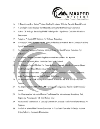 16. A Transformer less Active Voltage Quality Regulator With the Parasitic Boost Circuit
17. A Unified Control Strategy For Three-Phase Inverter In Distributed Generation
18. Active DC Voltage Balancing PWM Technique for High-Power Cascaded Multilevel
Converters
19. Adaptive Pi Control Of Statcom For Voltage Regulation
20. Advanced Control Scheme For An Ipm Synchronous Generator-Based Gearless Variable
Speed Wind Turbine
21. An Accurate Frequency Tracking Method Based On Short Current Detection For
Inductive
22. An Active Damper for Stabilizing Power-Electronics-Based AC Systems
23. An Active Harmonic Filter Based On One-Cycle Control
24. An Effective Control Method For Quasi-Z-Source Cascade Multilevel Inverter-Based
Grid-Tie Single-Phase Photovoltaic Power System
25. An Enhanced Grid Current Compensator for Grid-Connected Distributed Generation
under Nonlinear Loads and Grid Voltage Distortions
26. An Improved DC-Link Voltage Fast Control Scheme for a PWM Rectifier-Inverter
System
27. An Improved Hybrid DSTATCOM Topology to Compensate Reactive and Nonlinear
Loads
28. An Ultracapacitor Integrated Power Conditioner For Intermittency Smoothing And
Improving Powerquality Of Distribution Grid
29. Analysis and Suppression of Leakage Current in Cascaded-Multilevel-Inverter-Based PV
Systems
30. Analytical Method For Pattern Generation In Five-Level Cascaded H-Bridge Inverter
Using Selective Harmonic Elimination
 