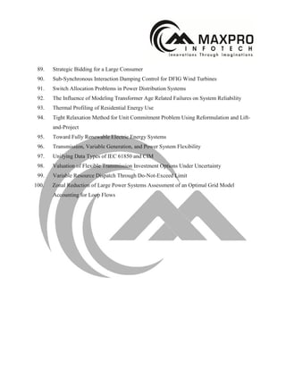 89. Strategic Bidding for a Large Consumer
90. Sub-Synchronous Interaction Damping Control for DFIG Wind Turbines
91. Switch Allocation Problems in Power Distribution Systems
92. The Influence of Modeling Transformer Age Related Failures on System Reliability
93. Thermal Profiling of Residential Energy Use
94. Tight Relaxation Method for Unit Commitment Problem Using Reformulation and Lift-
and-Project
95. Toward Fully Renewable Electric Energy Systems
96. Transmission, Variable Generation, and Power System Flexibility
97. Unifying Data Types of IEC 61850 and CIM
98. Valuation of Flexible Transmission Investment Options Under Uncertainty
99. Variable Resource Dispatch Through Do-Not-Exceed Limit
100. Zonal Reduction of Large Power Systems Assessment of an Optimal Grid Model
Accounting for Loop Flows
 