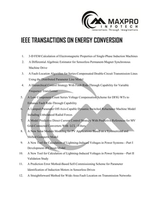 IEEE TRANSACTIONS ON ENERGY CONVERSION
1. 3-D FEM Calculation of Electromagnetic Properties of Single-Phase Induction Machines
2. A Differential Algebraic Estimator for Sensorless Permanent-Magnet Synchronous
Machine Drive
3. A Fault-Location Algorithm for Series-Compensated Double-Circuit Transmission Lines
Using the Distributed Parameter Line Model
4. A Hierarchical Control Strategy With Fault Ride-Through Capability for Variable
Frequency Transformer
5. A Low Component Count Series Voltage Compensation Scheme for DFIG WTs to
Enhance Fault Ride-Through Capability
6. A Lumped-Parameter Off-Axis-Capable Dynamic Switched Reluctance Machine Model
Including Unbalanced Radial Forces
7. A Model Predictive Direct Current Control Strategy With Predictive References for MV
Grid-Connected Converters With LCL –Filters
8. A New Solar Module Modeling for PV Applications Based on a Symmetrized and
Shifted Gompertz Model
9. A New Tool for Calculation of Lightning-Induced Voltages in Power Systems—Part I
Development of Circuit Model
10. A New Tool for Calculation of Lightning-Induced Voltages in Power Systems—Part II
Validation Study
11. A Prediction Error Method-Based Self-Commissioning Scheme for Parameter
Identification of Induction Motors in Sensorless Drives
12. A Straightforward Method for Wide-Area Fault Location on Transmission Networks
 
