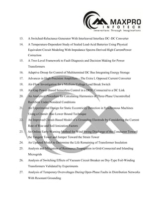 13. A Switched-Reluctance Generator With Interleaved Interface DC–DC Converter
14. A Temperature-Dependent Study of Sealed Lead-Acid Batteries Using Physical
Equivalent Circuit Modeling With Impedance Spectra Derived High CurrentPower
Correction
15. A Two-Level Framework to Fault Diagnosis and Decision Making for Power
Transformers
16. Adaptive Droop for Control of Multiterminal DC Bus Integrating Energy Storage
17. Advances in High-Precision Amplifiers—The Extra L Opposed Current Converter
18. Air-Flow Investigation for a Medium-Voltage Load Break Switch
19. Air-Gap Power-Based Sensorless Control in a DFIG Connected to a DC Link
20. An Analytical Procedure for Calculating Harmonics of Three-Phase Uncontrolled
Rectifiers Under Nonideal Conditions
21. An Experimental Design for Static Eccentricity Detection in Synchronous Machines
Using a Cramér–Rao Lower Bound Technique
22. An Improved Circuit-Based Model of a Grounding Electrode by Considering the Current
Rate of Rise and Soil Ionization Factors
23. An Online Early-Warning Method for Wind Swing Discharge of the Conductor Toward
the Tangent Tower and Jumper Toward the Strain Tower
24. An Updated Model to Determine the Life Remaining of Transformer Insulation
25. Analysis and Mitigation of Resonance Propagation in Grid-Connected and Islanding
Microgrids
26. Analysis of Switching Effects of Vacuum Circuit Breaker on Dry-Type Foil-Winding
Transformers Validated by Experiments
27. Analysis of Temporary Overvoltages During Open-Phase Faults in Distribution Networks
With Resonant Grounding
 