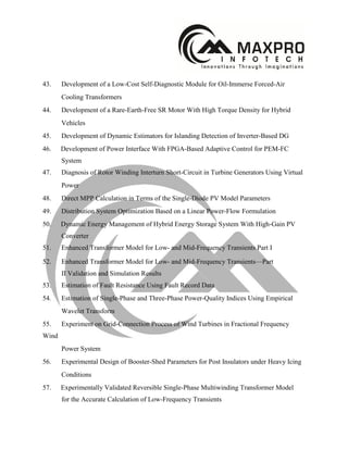 43. Development of a Low-Cost Self-Diagnostic Module for Oil-Immerse Forced-Air
Cooling Transformers
44. Development of a Rare-Earth-Free SR Motor With High Torque Density for Hybrid
Vehicles
45. Development of Dynamic Estimators for Islanding Detection of Inverter-Based DG
46. Development of Power Interface With FPGA-Based Adaptive Control for PEM-FC
System
47. Diagnosis of Rotor Winding Interturn Short-Circuit in Turbine Generators Using Virtual
Power
48. Direct MPP Calculation in Terms of the Single-Diode PV Model Parameters
49. Distribution System Optimization Based on a Linear Power-Flow Formulation
50. Dynamic Energy Management of Hybrid Energy Storage System With High-Gain PV
Converter
51. Enhanced Transformer Model for Low- and Mid-Frequency Transients Part I
52. Enhanced Transformer Model for Low- and Mid-Frequency Transients—Part
II Validation and Simulation Results
53. Estimation of Fault Resistance Using Fault Record Data
54. Estimation of Single-Phase and Three-Phase Power-Quality Indices Using Empirical
Wavelet Transform
55. Experiment on Grid-Connection Process of Wind Turbines in Fractional Frequency
Wind
Power System
56. Experimental Design of Booster-Shed Parameters for Post Insulators under Heavy Icing
Conditions
57. Experimentally Validated Reversible Single-Phase Multiwinding Transformer Model
for the Accurate Calculation of Low-Frequency Transients
 