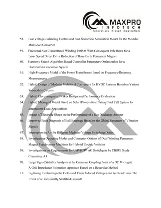 58. Fast Voltage-Balancing Control and Fast Numerical Simulation Model for the Modular
Multilevel Converter
59. Fractional Slot Concentrated Winding PMSM With Consequent Pole Rotor for a
Low- Speed Direct Drive Reduction of Rare Earth Permanent Magnet
60. Harmony Search Algorithm-Based Controller Parameters Optimization for a
Distributed- Generation System
61. High-Frequency Model of the Power Transformer Based on Frequency-Response
Measurements
62. Hybrid Design of Modular Multilevel Converters for HVDC Systems Based on Various
Submodule Circuits
63. Hybrid Electromagnetic Brakes Design and Performance Evaluation
64. Hybrid Microgrid Model Based on Solar Photovoltaic Battery Fuel Cell System for
Intermittent Load Applications
65. Impact of Electrode Shape on the Performance of a Gas Discharge Arrester
66. Improved Fault Diagnosis of Ball Bearings Based on the Global Spectrum of Vibration
Signals
67. Interruption in Air for Different Medium-Voltage Switching Duties
68. Investigating Operating Modes and Converter Options of Dual Winding Permanent
Magnet Synchronous Machines for Hybrid Electric Vehicles
69. Investigations on Requirements for UHVEHV AC Switchgear by CIGRE Study
Committee A3
70. Large Signal Stability Analysis at the Common Coupling Point of a DC Microgrid
A Grid Impedance Estimation Approach Based on a Recursive Method
71. Lightning Electromagnetic Fields and Their Induced Voltages on Overhead Lines The
Effect of a Horizontally Stratified Ground
 
