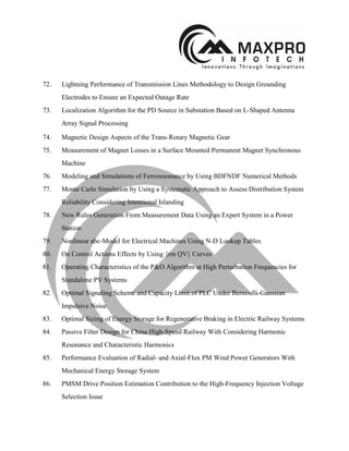 72. Lightning Performance of Transmission Lines Methodology to Design Grounding
Electrodes to Ensure an Expected Outage Rate
73. Localization Algorithm for the PD Source in Substation Based on L-Shaped Antenna
Array Signal Processing
74. Magnetic Design Aspects of the Trans-Rotary Magnetic Gear
75. Measurement of Magnet Losses in a Surface Mounted Permanent Magnet Synchronous
Machine
76. Modeling and Simulations of Ferroresonance by Using BDFNDF Numerical Methods
77. Monte Carlo Simulation by Using a Systematic Approach to Assess Distribution System
Reliability Considering Intentional Islanding
78. New Rules Generation From Measurement Data Using an Expert System in a Power
Station
79. Nonlinear abc-Model for Electrical Machines Using N-D Lookup Tables
80. On Control Actions Effects by Using {rm QV} Curves
81. Operating Characteristics of the P&O Algorithm at High Perturbation Frequencies for
Standalone PV Systems
82. Optimal Signaling Scheme and Capacity Limit of PLC Under Bernoulli-Gaussian
Impulsive Noise
83. Optimal Sizing of Energy Storage for Regenerative Braking in Electric Railway Systems
84. Passive Filter Design for China High-Speed Railway With Considering Harmonic
Resonance and Characteristic Harmonics
85. Performance Evaluation of Radial- and Axial-Flux PM Wind Power Generators With
Mechanical Energy Storage System
86. PMSM Drive Position Estimation Contribution to the High-Frequency Injection Voltage
Selection Issue
 