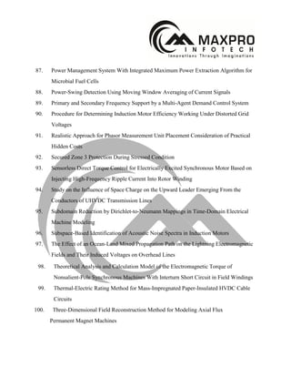 87. Power Management System With Integrated Maximum Power Extraction Algorithm for
Microbial Fuel Cells
88. Power-Swing Detection Using Moving Window Averaging of Current Signals
89. Primary and Secondary Frequency Support by a Multi-Agent Demand Control System
90. Procedure for Determining Induction Motor Efficiency Working Under Distorted Grid
Voltages
91. Realistic Approach for Phasor Measurement Unit Placement Consideration of Practical
Hidden Costs
92. Secured Zone 3 Protection During Stressed Condition
93. Sensorless Direct Torque Control for Electrically Excited Synchronous Motor Based on
Injecting High-Frequency Ripple Current Into Rotor Winding
94. Study on the Influence of Space Charge on the Upward Leader Emerging From the
Conductors of UHVDC Transmission Lines
95. Subdomain Reduction by Dirichlet-to-Neumann Mappings in Time-Domain Electrical
Machine Modeling
96. Subspace-Based Identification of Acoustic Noise Spectra in Induction Motors
97. The Effect of an Ocean-Land Mixed Propagation Path on the Lightning Electromagnetic
Fields and Their Induced Voltages on Overhead Lines
98. Theoretical Analysis and Calculation Model of the Electromagnetic Torque of
Nonsalient-Pole Synchronous Machines With Interturn Short Circuit in Field Windings
99. Thermal-Electric Rating Method for Mass-Impregnated Paper-Insulated HVDC Cable
Circuits
100. Three-Dimensional Field Reconstruction Method for Modeling Axial Flux
Permanent Magnet Machines
 
