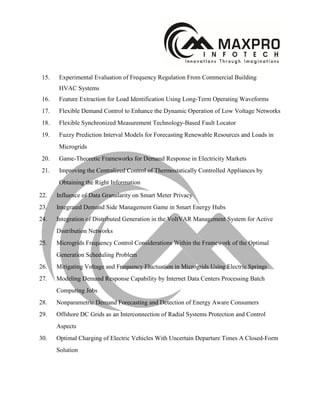 15. Experimental Evaluation of Frequency Regulation From Commercial Building
HVAC Systems
16. Feature Extraction for Load Identification Using Long-Term Operating Waveforms
17. Flexible Demand Control to Enhance the Dynamic Operation of Low Voltage Networks
18. Flexible Synchronized Measurement Technology-Based Fault Locator
19. Fuzzy Prediction Interval Models for Forecasting Renewable Resources and Loads in
Microgrids
20. Game-Theoretic Frameworks for Demand Response in Electricity Markets
21. Improving the Centralized Control of Thermostatically Controlled Appliances by
Obtaining the Right Information
22. Influence of Data Granularity on Smart Meter Privacy
23. Integrated Demand Side Management Game in Smart Energy Hubs
24. Integration of Distributed Generation in the VoltVAR Management System for Active
Distribution Networks
25. Microgrids Frequency Control Considerations Within the Framework of the Optimal
Generation Scheduling Problem
26. Mitigating Voltage and Frequency Fluctuation in Microgrids Using Electric Springs
27. Modeling Demand Response Capability by Internet Data Centers Processing Batch
Computing Jobs
28. Nonparametric Demand Forecasting and Detection of Energy Aware Consumers
29. Offshore DC Grids as an Interconnection of Radial Systems Protection and Control
Aspects
30. Optimal Charging of Electric Vehicles With Uncertain Departure Times A Closed-Form
Solution
 