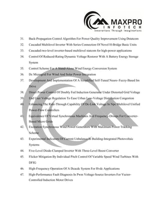 31. Back-Propagation Control Algorithm For Power Quality Improvement Using Dstatcom
32. Cascaded Multilevel Inverter With Series Connection Of Novel H-Bridge Basic Units
33. Cascaded two-level inverter-based multilevel statcom for high-power applications
34. Control Of Reduced-Rating Dynamic Voltage Restorer With A Battery Energy Storage
System
35. Control Scheme For A Stand-Alone Wind Energy Conversion System
36. Dc Microgrid For Wind And Solar Power Integration
37. Development And Implementation Of A Simplified Self-Tuned Neuro–Fuzzy-Based Im
Drive
38. Direct Power Control Of Doubly Fed Induction Generator Under Distorted Grid Voltage
39. End User Voltage Regulation To Ease Urban Low-Voltage Distribution Congestion
40. Enhancing The Ride-Through Capability Of Dc-Link Voltage In Npc Multilevel Unified
Power-Flow Controllers
41. Equivalence Of Virtual Synchronous Machines And Frequency-Droops For Converter-
Based Micro Grids
42. Excitation Synchronous Wind Power Generators With Maximum Power Tracking
Scheme
43. Experimental Indicators Of Current Unbalance In Building-Integrated Photovoltaic
Systems
44. Five-Level Diode-Clamped Inverter With Three-Level Boost Converter
45. Flicker Mitigation By Individual Pitch Control Of Variable Speed Wind Turbines With
DFIG
46. High-Frequency Operation Of A Dcacdc System For Hvdc Applications
47. High-Performance Fault Diagnosis In Pwm Voltage-Source Inverters For Vector-
Controlled Induction Motor Drives
 