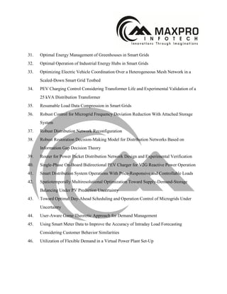 31. Optimal Energy Management of Greenhouses in Smart Grids
32. Optimal Operation of Industrial Energy Hubs in Smart Grids
33. Optimizing Electric Vehicle Coordination Over a Heterogeneous Mesh Network in a
Scaled-Down Smart Grid Testbed
34. PEV Charging Control Considering Transformer Life and Experimental Validation of a
25 kVA Distribution Transformer
35. Resumable Load Data Compression in Smart Grids
36. Robust Control for Microgrid Frequency Deviation Reduction With Attached Storage
System
37. Robust Distribution Network Reconfiguration
38. Robust Restoration Decision-Making Model for Distribution Networks Based on
Information Gap Decision Theory
39. Router for Power Packet Distribution Network Design and Experimental Verification
40. Single-Phase On-Board Bidirectional PEV Charger for V2G Reactive Power Operation
41. Smart Distribution System Operations With Price-Responsive and Controllable Loads
42. Spatiotemporally Multiresolutional Optimization Toward Supply-Demand-Storage
Balancing Under PV Prediction Uncertainty
43. Toward Optimal Day-Ahead Scheduling and Operation Control of Microgrids Under
Uncertainty
44. User-Aware Game Theoretic Approach for Demand Management
45. Using Smart Meter Data to Improve the Accuracy of Intraday Load Forecasting
Considering Customer Behavior Similarities
46. Utilization of Flexible Demand in a Virtual Power Plant Set-Up
 