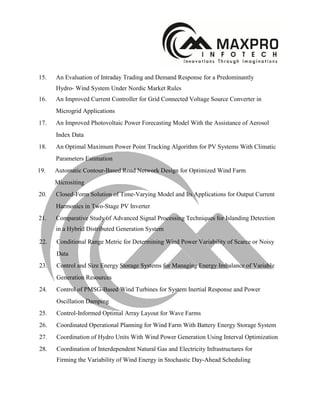 15. An Evaluation of Intraday Trading and Demand Response for a Predominantly
Hydro- Wind System Under Nordic Market Rules
16. An Improved Current Controller for Grid Connected Voltage Source Converter in
Microgrid Applications
17. An Improved Photovoltaic Power Forecasting Model With the Assistance of Aerosol
Index Data
18. An Optimal Maximum Power Point Tracking Algorithm for PV Systems With Climatic
Parameters Estimation
19. Automatic Contour-Based Road Network Design for Optimized Wind Farm
Micrositing
20. Closed-Form Solution of Time-Varying Model and Its Applications for Output Current
Harmonics in Two-Stage PV Inverter
21. Comparative Study of Advanced Signal Processing Techniques for Islanding Detection
in a Hybrid Distributed Generation System
22. Conditional Range Metric for Determining Wind Power Variability of Scarce or Noisy
Data
23. Control and Size Energy Storage Systems for Managing Energy Imbalance of Variable
Generation Resources
24. Control of PMSG-Based Wind Turbines for System Inertial Response and Power
Oscillation Damping
25. Control-Informed Optimal Array Layout for Wave Farms
26. Coordinated Operational Planning for Wind Farm With Battery Energy Storage System
27. Coordination of Hydro Units With Wind Power Generation Using Interval Optimization
28. Coordination of Interdependent Natural Gas and Electricity Infrastructures for
Firming the Variability of Wind Energy in Stochastic Day-Ahead Scheduling
 