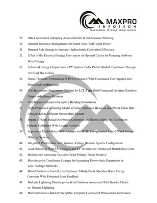 29. Data Constrained Adequacy Assessment for Wind Resource Planning
30. Demand Response Management for Smart Grids With Wind Power
31. Demand Side Storage to Increase Hydroelectric Generation Efficiency
32. Effect of the Electrical Energy Conversion on Optimal Cycles for Pumping Airborne
Wind Energy
33. Enhanced Energy Output From a PV System Under Partial Shaded Conditions Through
Artificial Bee Colony
34. Game-Theoretic Formulation of Power Dispatch With Guaranteed Convergence and
Prioritized BestResponse
35. Grid Harmonics Suppression Scheme for LCL-Type Grid-Connected Inverters Based on
Output Admittance Revision
36. Grid Impact Indicators for Active Building Simulations
37. High-Precision Forecasting Model of Solar Irradiance Based on Grid Point Value Data
Analysis for an Efficient Photovoltaic System
38. Impact of Wind-Based Distributed Generation on Electric Energy in Distribution
Systems Embedded With Electric Vehicles
39. Impedance Model-Based SSR Analysis for TCSC Compensated Type-3 Wind Energy
Delivery Systems
40. Integrated Photovoltaic and Dynamic Voltage Restorer System Configuration
41. Load Balancing With EV Chargers and PV Inverters in Unbalanced Distribution Grids
42. Methods for Assessing Available Wind Primary Power Reserve
43. Microinverter Curtailment Strategy for Increasing Photovoltaic Penetration in
Low- Voltage Networks
44. Model Predictive Control of a Nonlinear 2-Body Point Absorber Wave Energy
Converter With Estimated State Feedback
45. Multiple Lightning Discharges in Wind Turbines Associated With Nearby Cloud-
to- Ground Lightning
46. Multitime-Scale Data-Driven Spatio-Temporal Forecast of Photovoltaic Generation
 