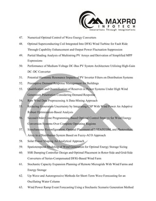47. Numerical Optimal Control of Wave Energy Converters
48. Optimal Superconducting Coil Integrated Into DFIG Wind Turbine for Fault Ride
Through Capability Enhancement and Output Power Fluctuation Suppression
49. Partial Shading Analysis of Multistring PV Arrays and Derivation of Simplified MPP
Expressions
50. Performance of Medium-Voltage DC-Bus PV System Architecture Utilizing High-Gain
DC–DC Converter
51. Potential Harmonic Resonance Impacts of PV Inverter Filters on Distribution Systems
52. Preemptive Demand Response Management for Buildings
53. Qualification and Quantification of Reserves in Power Systems Under High Wind
Generation Penetration Considering Demand Response
54. Raw Wind Data Preprocessing A Data-Mining Approach
55. Reducing Generation Uncertainty by Integrating CSP With Wind Power An Adaptive
Robust Optimization-Based Analysis
56. Second-Order Cone Programming-Based Optimal Control Strategy for Wind Energy
Conversion Systems Over Complete Operating Regions
57. Simultaneous Reconfiguration, Optimal Placement of DSTATCOM, and Photovoltaic
Array in a Distribution System Based on Fuzzy-ACO Approach
58. Solar Power Shaping An Analytical Approach
59. Spatiotemporal Modeling of Wind Generation for Optimal Energy Storage Sizing
60. SSR Damping Controller Design and Optimal Placement in Rotor-Side and Grid-Side
Converters of Series-Compensated DFIG-Based Wind Farm
61. Stochastic Capacity Expansion Planning of Remote Microgrids With Wind Farms and
Energy Storage
62. Up-Wave and Autoregressive Methods for Short-Term Wave Forecasting for an
Oscillating Water Column
63. Wind Power Ramp Event Forecasting Using a Stochastic Scenario Generation Method
 