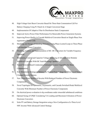 48. High-Voltage Gain Boost Converter Based On Three-State Commutation Cell For
Battery Charging Using Pv Panels In A Single Conversion Stage
49. Implementation Of Adaptive Filter In Distribution Static Compensator
50. Improved Active Power Filter Performance For Renewable Power Generation Systems
51. Improving Power Quality in Cascade Multilevel Converters Based on Single-Phase Non
regenerative Power Cells
52. Modeling and Design of Islanding Detection Using Phase-Locked Loops in Three-Phase
Grid-Interface Power Converters
53. Modeling, Control, and Implementation of DC–DC Converters for Variable Frequency
Operation
54. Modulation, Control and Capacitor Voltage Balancing of Alternate Arm Modular
Multilevel Converter With DC Fault Blocking Capability
55. Neural Network Based Conductance Estimation Control Algorithm for Shunt
Compensation
56. New Modulation Strategy to Balance the Neutral-Point Voltage for Three-Level Neutral-
Clamped Inverter Systems
57. New Three-Phase Multilevel Inverter With Reduced Number of Power Electronic
Components
58. Novel Topologies for Symmetric, Asymmetric, and Cascade Switched-Diode Multilevel
Converter With Minimum Number of Power Electronic Components
59. On electrical power evaluation in dq coordinates under sinusoidal unbalanced conditions
60. Optimal Sizing of UPQC Considering VA Loading and Maximum Utilization of Power-
Electronic Converters
61. Solar PV and Battery Storage Integration using a New Configuration of a Three-Level
NPC Inverter With Advanced Control Strategy
 