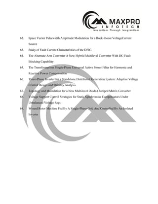 62. Space Vector Pulsewidth Amplitude Modulation for a Buck–Boost VoltageCurrent
Source
63. Study of Fault Current Characteristics of the DFIG
64. The Alternate Arm Converter A New Hybrid Multilevel Converter With DC-Fault
Blocking Capability
65. The Transformerless Single-Phase Universal Active Power Filter for Harmonic and
Reactive Power Compensation
66. Three-Phase Inverter for a Standalone Distributed Generation System: Adaptive Voltage
Control Design and Stability Analysis
67. Topology and Modulation for a New Multilevel Diode-Clamped Matrix Converter
68. Voltage Support Control Strategies for Static Synchronous Compensators Under
Unbalanced Voltage Sags
69. Wound Rotor Machine Fed By A Single-Phase Grid And Controlled By An Isolated
Inverter
 