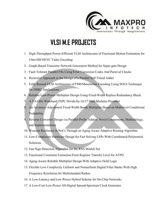 VLSI M.E PROJECTS
1. High-Throughput Power-Efficient VLSI Architecture of Fractional Motion Estimation for
Ultra-HD HEVC Video Encoding
2. Graph-Based Transistor Network Generation Method for Super gate Design
3. Fault Tolerant Parallel Ffts Using Error Correction Codes And Parseval Checks
4. Recursive Approach to the Design of a Parallel Self-Timed Adder
5. Fully Reused VLSI Architecture of FM0/Manchester Encoding Using SOLS Technique
for DSRC Applications
6. Reliable Low-Power Multiplier Design Using Fixed-Width Replica Redundancy Block
7. A 5.8-GHz Wideband TSPC Divide-by-16/17 Dual Modulus Prescaler
8. An Accuracy-Adjustment Fixed-Width Booth Multiplier Based on Multilevel Conditional
Probability
9. Reverse Converter Design via Parallel-Prefix Adders: Novel Components, Methodology,
and Implementations
10. Wearout Resilience in NoCs Through an Aging Aware Adaptive Routing Algorithm
11. Low-Complexity Hardware Design for Fast Solving LSPs With Coordinated Polynomial
Solutions
12. Fast Sign Detection Algorithm for the RNS Moduli Set
13. Functional Constraint Extraction From Register Transfer Level for ATPG
14. Aging-Aware Reliable Multiplier Design With Adaptive Hold Logic
15. Flexible Low Complexity Uniform and Nonuniform Digital Filter Banks With High
Frequency Resolution for Multistandard Radios
16. A Low-Latency and Low-Power Hybrid Scheme for On-Chip Networks
17. A Low-Cost Low-Power All-Digital Spread-Spectrum Clock Generator
 