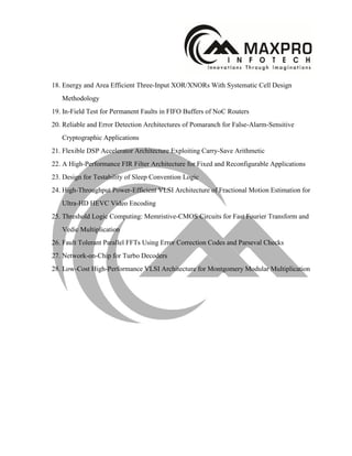 18. Energy and Area Efficient Three-Input XOR/XNORs With Systematic Cell Design
Methodology
19. In-Field Test for Permanent Faults in FIFO Buffers of NoC Routers
20. Reliable and Error Detection Architectures of Pomaranch for False-Alarm-Sensitive
Cryptographic Applications
21. Flexible DSP Accelerator Architecture Exploiting Carry-Save Arithmetic
22. A High-Performance FIR Filter Architecture for Fixed and Reconfigurable Applications
23. Design for Testability of Sleep Convention Logic
24. High-Throughput Power-Efficient VLSI Architecture of Fractional Motion Estimation for
Ultra-HD HEVC Video Encoding
25. Threshold Logic Computing: Memristive-CMOS Circuits for Fast Fourier Transform and
Vedic Multiplication
26. Fault Tolerant Parallel FFTs Using Error Correction Codes and Parseval Checks
27. Network-on-Chip for Turbo Decoders
28. Low-Cost High-Performance VLSI Architecture for Montgomery Modular Multiplication
 