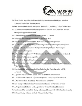 29. Novel Design Algorithm for Low Complexity Programmable FIR Filters Based on
Extended Double Base Number System
30. One Minimum Only Trellis Decoder for Non-Binary Low-Density Parity-Check Codes
31. A Generalized Algorithm and Reconfigurable Architecture for Efficient and Scalable
Orthogonal Approximation of DCT
32. Read Performance: The Newest Barrier in Scaled STT-RAM
33. Power and Bandwidth Scalable 10-b 30-MS/s SAR ADC
34. Low-Power Programmable PRPG With Test Compression Capabilities
35. An Efficient VLSI Architecture of a Reconfigurable Pulse-Shaping FIR Interpolation
36. Energy-Efficient Approximate Multiplication for Digital Signal Processing and
Classification Applications
37. A Novel Memory-Based FFT Architecture for Real-Valued Signals Based on Radix-2
Decimation-In-Frequency Algorithm
38. Trade-offs for Threshold Implementations Illustrated on AES
39. Robust Learning based Camera Motion Characterization scheme with applications to
Video Stabilization
40. Distributed CRC Architecture for High-Radix Parallel Turbo Decoding in LTE-
Advanced
41. Algorithm and Architecture Design of the H.265/HEVC Intra Encoder
42. Area-Efficient Fixed-Width Squarer with Dynamic Error-Compensation Circuit
43. A Novel Wavefront-Based High Parallel Solution for HEVC
44. Low Energy yet Reliable Data Communication Scheme for Networks on Chip
45. A Proportionate Diffusion LMS Algorithm for Sparse Distributed Estimation
46. Lossless and Reversible Data Hiding in Encrypted Images with Public Key Cryptography
47. Efficient Coding Schemes for Fault Tolerant Parallel Filters
 