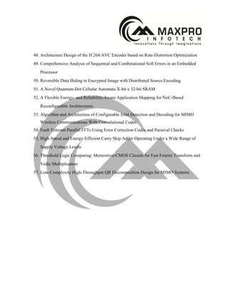 48. Architecture Design of the H.264/AVC Encoder based on Rate-Distortion Optimization
49. Comprehensive Analysis of Sequential and Combinational Soft Errors in an Embedded
Processor
50. Reversible Data Hiding in Encrypted Image with Distributed Source Encoding
51. A Novel Quantum-Dot Cellular Automata X-bit x 32-bit SRAM
52. A Flexible Energy- and Reliability-Aware Application Mapping for NoC-Based
Reconfigurable Architectures
53. Algorithm and Architecture of Configurable Joint Detection and Decoding for MIMO
Wireless Communications With Convolutional Codes
54. Fault Tolerant Parallel FFTs Using Error Correction Codes and Parseval Checks
55. High-Speed and Energy-Efficient Carry Skip Adder Operating Under a Wide Range of
Supply Voltage Levels
56. Threshold Logic Computing: Memristive-CMOS Circuits for Fast Fourier Transform and
Vedic Multiplication
57. Low-Complexity High-Throughput QR Decomposition Design for MIMO Systems
 
