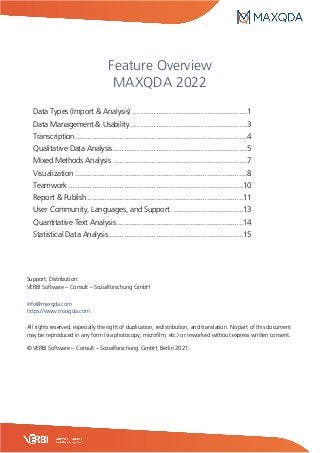Feature Overview
MAXQDA 2022
Data Types (Import & Analysis) ......................................................1
Data Management & Usability.......................................................3
Transcription.................................................................................4
Qualitative Data Analysis...............................................................5
Mixed Methods Analysis ...............................................................7
Visualization .................................................................................8
Teamwork ..................................................................................10
Report & Publish.........................................................................11
User Community, Languages, and Support..................................13
Quantitative Text Analysis ...........................................................14
Statistical Data Analysis...............................................................15
Support, Distribution:
VERBI Software – Consult – Sozialforschung GmbH
info@maxqda.com
https://www.maxqda.com
All rights reserved, especially the right of duplication, redistribution, and translation. No part of this document
may be reproduced in any form (via photocopy, microfilm, etc.) or reworked without express written consent.
© VERBI Software – Consult – Sozialforschung. GmbH, Berlin 2021.
 