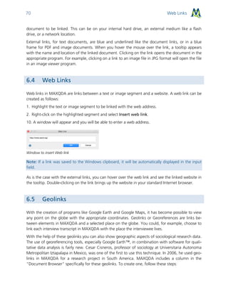 Web Links70
document to be linked. This can be on your internal hard drive, an external medium like a flash
drive, or a network location.
External links, for text documents, are blue and underlined like the document links, or in a blue
frame for PDF and image documents. When you hover the mouse over the link, a tooltip appears
with the name and location of the linked document. Clicking on the link opens the document in the
appropriate program. For example, clicking on a link to an image file in JPG format will open the file
in an image viewer program.
6.4 Web Links
Web links in MAXQDA are links between a text or image segment and a website. A web link can be
created as follows:
1. Highlight the text or image segment to be linked with the web address.
2. Right-click on the highlighted segment and select Insert web link.
10. A window will appear and you will be able to enter a web address.
Window to insert Web link
Note: If a link was saved to the Windows clipboard, it will be automatically displayed in the input
field.
As is the case with the external links, you can hover over the web link and see the linked website in
the tooltip. Double-clicking on the link brings up the website in your standard Internet browser.
6.5 Geolinks
With the creation of programs like Google Earth and Google Maps, it has become possible to view
any point on the globe with the appropriate coordinates. Geolinks or Georeferences are links be-
tween elements in MAXQDA and a selected place on the globe. You could, for example, choose to
link each interview transcript in MAXQDA with the place the interviewee lives.
With the help of these geolinks you can also show geographic aspects of sociological research data.
The use of georeferencing tools, especially Google Earth™, in combination with software for quali-
tative data analysis is fairly new. Cesar Cisneros, professor of sociology at Universitaria Autonoma
Metropolitan Iztapalapa in Mexico, was one of the first to use this technique. In 2006, he used geo-
links in MAXQDA for a research project in South America. MAXQDA includes a column in the
“Document Browser” specifically for these geolinks. To create one, follow these steps:
 