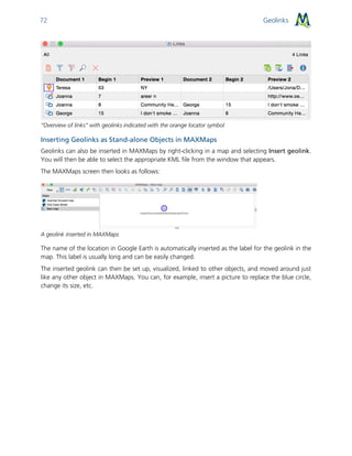 Geolinks72
“Overview of links” with geolinks indicated with the orange locator symbol
Inserting Geolinks as Stand-alone Objects in MAXMaps
Geolinks can also be inserted in MAXMaps by right-clicking in a map and selecting Insert geolink.
You will then be able to select the appropriate KML file from the window that appears.
The MAXMaps screen then looks as follows:
A geolink inserted in MAXMaps
The name of the location in Google Earth is automatically inserted as the label for the geolink in the
map. This label is usually long and can be easily changed.
The inserted geolink can then be set up, visualized, linked to other objects, and moved around just
like any other object in MAXMaps. You can, for example, insert a picture to replace the blue circle,
change its size, etc.
 