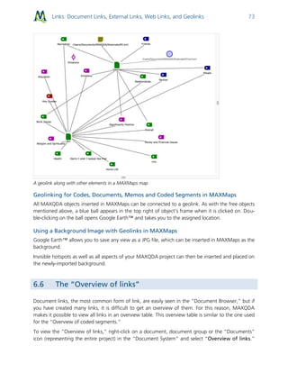 Links: Document Links, External Links, Web Links, and Geolinks 73
A geolink along with other elements in a MAXMaps map
Geolinking for Codes, Documents, Memos and Coded Segments in MAXMaps
All MAXQDA objects inserted in MAXMaps can be connected to a geolink. As with the free objects
mentioned above, a blue ball appears in the top right of object’s frame when it is clicked on. Dou-
ble-clicking on the ball opens Google Earth™ and takes you to the assigned location.
Using a Background Image with Geolinks in MAXMaps
Google Earth™ allows you to save any view as a JPG file, which can be inserted in MAXMaps as the
background.
Invisible hotspots as well as all aspects of your MAXQDA project can then be inserted and placed on
the newly-imported background.
6.6 The “Overview of links”
Document links, the most common form of link, are easily seen in the “Document Browser,” but if
you have created many links, it is difficult to get an overview of them. For this reason, MAXQDA
makes it possible to view all links in an overview table. This overview table is similar to the one used
for the “Overview of coded segments.”
To view the “Overview of links,” right-click on a document, document group or the “Documents”
icon (representing the entire project) in the “Document System” and select “Overview of links.”
 