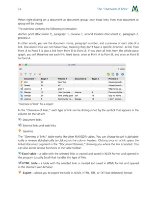 The “Overview of links”74
When right-clicking on a document or document group, only those links from that document or
group will be shown.
The overview contains the following information:
Anchor point (Document 1), paragraph 1, preview 1, second location (Document 2), paragraph 2,
preview 2.
In other words, you see the document name, paragraph number, and a preview of each side of a
link. Document links are not hierarchical, meaning they don’t have a specific direction. A link from
Point A to Point B is also a link from Point B to Point A. If you view all links from the whole para-
graph, you will therefore see each link listed twice: once as Point A to Point B, and once as Point B
to Point A.
“Overview of links” for a project
In the “Overview of links,” each type of link can be distinguished by the symbol that appears in the
column on the far left:
Document links
External links and web links
Geolinks
The “Overview of links” table works like other MAXQDA tables. You can choose to sort it alphabet-
ically or reverse alphabetically by clicking on the column headers. Clicking once on a link opens the
linked document segment in the “Document Browser,” showing you where the link is located. You
can also access several functions in the table toolbar:
Excel table – a table with the selected links is created and saved in XLS/X format and opened in
the program (usually Excel) that handles this type of files.
HTML table – a table with the selected links is created and saved in HTML format and opened
in the standard web browser.
Export – allows you to export the table in XLS/X, HTML, RTF, or TXT (tab delimited) format.
 