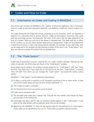 Codes and How to Code 75
7 Codes and How to Code
7.1 Information on Codes and Coding in MAXQDA
One of the main functions of MAXQDA is the “coding” of document segments, that is, the assign-
ment of a code to particular document segments, e.g. enabling a systematic content analysis of a
text.
The codes themselves are simply text strings containing up to 63 characters, which are attached to
segments of a document (text or picture sections). Codes are like drawers containing index cards
with text and image sections and keywords. The name of the code is like the label attached to the
front of a drawer. What you will find in the drawer is indicated here. The label itself has no effect
on the contents, so you can attach another label without consequences. Codes can be ordered into
a hierarchical structure, a main code having several subcodes, for example. As you add codes, they
can be organized in this window. By right-clicking on either of the icons in the “Code System” win-
dow, you will see a variety of functions that are possible there.
7.2 The “Code System”
Codes have a hierarchical structure, meaning you can create multiple subcodes, followed by sub-
codes of subcodes. All of the codes are shown in the “Code System” window.
At the beginning of a project, this window is empty except for the “Code System” and “Sets” icons
and their associated icons. If you right-click on the top line on the term "Code System", a context
menu will open from which you can manage the “Code System” and access the various coding
options.
MAXQDA’s “Code System” has the following characteristics:
 A code is a string with a maximum of 63 characters consisting of one or more words. A code
can contain empty spaces and any character except a backslash “.”
 The number of codes in unlimited.
 The hierarchical structure can contain up to ten levels.
 Codes can be assigned a color.
 The so-called color codes play a special role. They are like text markers and change the back-
ground color of the marked text.
 emoticodes also play a specific role. An emoticon symbol appears in the “Code System” in the
place of the code symbol, with pre-defined names that can be changed.
 Beginning with MAXQDA 12, there are also special codes for the participants of a focus group.
These codes can be identified by this icon . These codes can perform special functions.
 