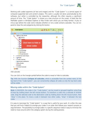 The “Code System”76
Working with coded segments (of text and images) and the “Code System” is a central aspect of
computer-supported text and content analysis. This work is usually not done automatically by the
software, but rather is controlled by the researcher, although this often requires a significant
amount of time. The “Code System” is shown as a tree structure on the screen. It looks like the
file/folder system in Windows Explorer or Mac Finder with which you are likely familiar. A plus or
minus sign before the code name indicates whether or not a code contains subcodes. You can ex-
pand or close the sub-categories by clicking this button.
Hide subcodes
You can click on the triangle symbol before the code to reveal or hide its subcodes.
Tip: With the function Collapse all subcodes, which is accessible from the context menu of the
top level of the “Code System”, you can conveniently collapse all codes so only the top level codes
will be visible.
Moving codes within the “Code System”
Note: In MAXQDA, the codes in the “Code System” can be moved or grouped together using Drag
& Drop (by holding down the left mouse button). To transform a code into a subcode of another
code, drag the selected code to the destination code by holding down the left mouse button, then
“drop” it into place. To move a code in between two other codes, “drop” it between the two
codes.
It is easy to rearrange the “Code System” in a way that is useful for your work. It is often the case
that you will find it helpful to arrange your codes in an order that follows your research process or
argumentation. The possibility to arrange codes in a specific sequence makes it easy to minimize the
need to move around within the category system during the coding process.
 