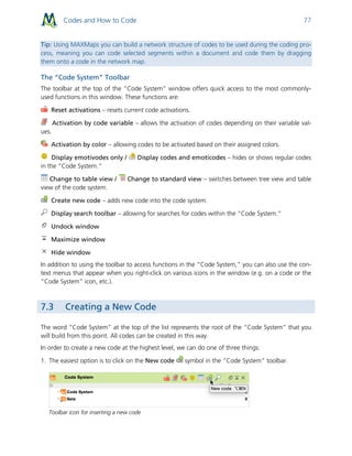 Codes and How to Code 77
Tip: Using MAXMaps you can build a network structure of codes to be used during the coding pro-
cess, meaning you can code selected segments within a document and code them by dragging
them onto a code in the network map.
The “Code System” Toolbar
The toolbar at the top of the “Code System” window offers quick access to the most commonly-
used functions in this window. These functions are:
Reset activations – resets current code activations.
Activation by code variable – allows the activation of codes depending on their variable val-
ues.
Activation by color – allowing codes to be activated based on their assigned colors.
Display emotivodes only / Display codes and emoticodes – hides or shows regular codes
in the “Code System.”
Change to table view / Change to standard view – switches between tree view and table
view of the code system.
Create new code – adds new code into the code system.
Display search toolbar – allowing for searches for codes within the “Code System.”
Undock window
Maximize window
Hide window
In addition to using the toolbar to access functions in the “Code System,” you can also use the con-
text menus that appear when you right-click on various icons in the window (e.g. on a code or the
“Code System” icon, etc.).
7.3 Creating a New Code
The word “Code System” at the top of the list represents the root of the “Code System” that you
will build from this point. All codes can be created in this way.
In order to create a new code at the highest level, we can do one of three things:
1. The easiest option is to click on the New code symbol in the “Code System” toolbar.
Toolbar icon for inserting a new code
 