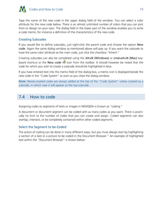 Codes and How to Code 79
Type the name of the new code in the upper dialog field of the window. You can select a color
attribute for the new code below. There is an almost unlimited number of colors that you can pick
from or design on your own. The dialog field in the lower part of the window enables you to write
a code memo, for instance a definition of the characteristics of the new code.
Creating Subcodes
If you would like to define subcodes, just right-click the parent code and choose the option New
code. Again the same dialog window as mentioned above will pop up. If you want the subcode to
have the same color attribute as the main code, just click the checkbox “Inherit.”
Creating subcodes can also be completed using the Alt+N (Windows) or cmd+alt+N (Mac) key-
board shortcut or the New code icon from the toolbar. It should however be noted that the
code for which you wish to create a subcode should be highlighted in blue.
If you have entered text into the memo field of the dialog box, a memo icon is displayed beside the
new code in the “Code System” as soon as you close the dialog window.
Note: Newly-created codes are always added at the top of the “Code System” unless created as a
subcode, in which case it will appear as the top subcode.
7.4 How to code
Assigning codes to segments of texts or images in MAXQDA is known as “coding.”
A document or document segment can be coded with as many codes as you want. There is practi-
cally no limit to the number of codes that you can create and assign. Coded segments can also
overlap, intersect, or be completely contained within other coded segments.
Select the Segment to be Coded
The action of coding can be done in many different ways, but you must always start by highlighting
a section of a text or a picture to be coded in the Document Browser.” An example of highlighted
text within the “Document Browser” is shown below:
 