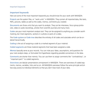 Important keywords 11
	
Important keywords
Here are some of the most important keywords you should know for your work with MAXQDA:
Projects are the system files, or “work units” in MAXQDA. They contain all imported data, like texts,
PDFs, pictures, tables as well as the codes, memos, comments you created.
Documents are those units that you want to analyze. They can be interviews, focus group proto-
cols, video or audio recordings, articles from scientific journals and many more.
Codes are your most important analysis tool. They can be assigned to anything you consider worth
marking, be it text segments, sections in a photo or parts of a video.
The Code system or Code tree describes the entirety of all codes and subcodes which can be or-
dered hierarchically.
Coding is the act of assigning a code to a marked segment of your material.
Coded segments are those material segments that have been assigned a code.
Memos basically serve as your records. You can note your ideas, assumptions, and questions for
your next analysis steps, or formulate first hypotheses regarding possible connections in the data.
Comments are shorter than memos. You can use them to assign comments like “contradictory”, or
“important part!” to coded segments.
Overviews are tabular presentations omnipresent in MAXQDA. There are overviews of coded seg-
ments, memos, variables, links and so on. All MAXQDA overviews follow the same principle and al-
low easy access to individual elements so that you don’t lose track of your data.
 