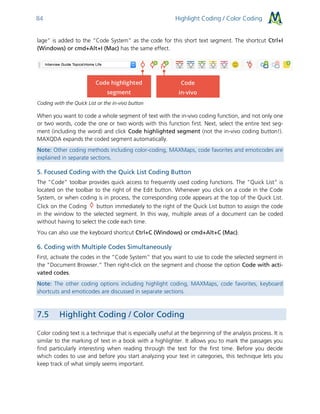 Highlight Coding / Color Coding84
lage” is added to the “Code System” as the code for this short text segment. The shortcut Ctrl+I
(Windows) or cmd+Alt+I (Mac) has the same effect.
Coding with the Quick List or the in-vivo button
When you want to code a whole segment of text with the in-vivo coding function, and not only one
or two words, code the one or two words with this function first. Next, select the entire text seg-
ment (including the word) and click Code highlighted segment (not the in-vivo coding button!).
MAXQDA expands the coded segment automatically.
Note: Other coding methods including color-coding, MAXMaps, code favorites and emoticodes are
explained in separate sections.
5. Focused Coding with the Quick List Coding Button
The “Code” toolbar provides quick access to frequently used coding functions. The “Quick List” is
located on the toolbar to the right of the Edit button. Whenever you click on a code in the Code
System, or when coding is in process, the corresponding code appears at the top of the Quick List.
Click on the Coding button immediately to the right of the Quick List button to assign the code
in the window to the selected segment. In this way, multiple areas of a document can be coded
without having to select the code each time.
You can also use the keyboard shortcut Ctrl+C (Windows) or cmd+Alt+C (Mac).
6. Coding with Multiple Codes Simultaneously
First, activate the codes in the “Code System” that you want to use to code the selected segment in
the “Document Browser.” Then right-click on the segment and choose the option Code with acti-
vated codes.
Note: The other coding options including highlight coding, MAXMaps, code favorites, keyboard
shortcuts and emoticodes are discussed in separate sections.
7.5 Highlight Coding / Color Coding
Color coding text is a technique that is especially useful at the beginning of the analysis process. It is
similar to the marking of text in a book with a highlighter. It allows you to mark the passages you
find particularly interesting when reading through the text for the first time. Before you decide
which codes to use and before you start analyzing your text in categories, this technique lets you
keep track of what simply seems important.
 