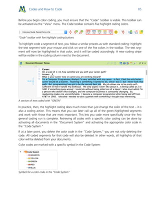 Codes and How to Code 85
Before you begin color coding, you must ensure that the “Code” toolbar is visible. This toolbar can
be activated via the “View” menu. The Code toolbar contains five highlight coding colors.
“Code” toolbar with five highlight coding buttons
To highlight code a segment of text, you follow a similar process as with standard coding: highlight
the text segment with your mouse and click on one of the five colors in the toolbar. The text seg-
ment will now be highlighted in that color, and it will be coded accordingly. A new coding stripe
will be visible in the coding column next to the document.
A section of text coded with “GREEN”
In practice, then, the highlight coding does much more than just change the color of the text – it is
also a coding action. This means that you can later call up all of the green-highlighted segments
and work with those that are most important. This lets you code more specifically once the first
general coding run is complete. Retrieving all codes with a specific color coding can be done by
activating all documents in the “Document System” and activating the appropriate color code in
the “Code System.”
If at a later point, you delete the color code in the “Code System,” you are not only deleting the
code. All coded segments for that code will also be deleted. In other words, all highlights of that
color will be deleted from your documents.
Color codes are marked with a specific symbol in the Code System:
Symbol for a color code in the “Code System"
 