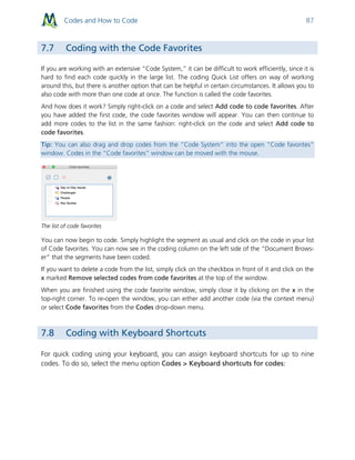 Codes and How to Code 87
7.7 Coding with the Code Favorites
If you are working with an extensive “Code System,” it can be difficult to work efficiently, since it is
hard to find each code quickly in the large list. The coding Quick List offers on way of working
around this, but there is another option that can be helpful in certain circumstances. It allows you to
also code with more than one code at once. The function is called the code favorites.
And how does it work? Simply right-click on a code and select Add code to code favorites. After
you have added the first code, the code favorites window will appear. You can then continue to
add more codes to the list in the same fashion: right-click on the code and select Add code to
code favorites.
Tip: You can also drag and drop codes from the “Code System” into the open “Code favorites”
window. Codes in the “Code favorites” window can be moved with the mouse.
The list of code favorites
You can now begin to code. Simply highlight the segment as usual and click on the code in your list
of Code favorites. You can now see in the coding column on the left side of the “Document Brows-
er” that the segments have been coded.
If you want to delete a code from the list, simply click on the checkbox in front of it and click on the
x marked Remove selected codes from code favorites at the top of the window.
When you are finished using the code favorite window, simply close it by clicking on the x in the
top-right corner. To re-open the window, you can either add another code (via the context menu)
or select Code favorites from the Codes drop-down menu.
7.8 Coding with Keyboard Shortcuts
For quick coding using your keyboard, you can assign keyboard shortcuts for up to nine
codes. To do so, select the menu option Codes > Keyboard shortcuts for codes:
 