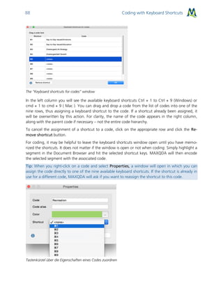 Coding with Keyboard Shortcuts88
The “Keyboard shortcuts for codes” window
In the left column you will see the available keyboard shortcuts Ctrl + 1 to Ctrl + 9 (Windows) or
cmd + 1 to cmd + 9 ( Mac ). You can drag and drop a code from the list of codes into one of the
nine rows, thus assigning a keyboard shortcut to the code. If a shortcut already been assigned, it
will be overwritten by this action. For clarity, the name of the code appears in the right column,
along with the parent code if necessary – not the entire code hierarchy.
To cancel the assignment of a shortcut to a code, click on the appropriate row and click the Re-
move shortcut button.
For coding, it may be helpful to leave the keyboard shortcuts window open until you have memo-
rized the shortcuts. It does not matter if the window is open or not when coding: Simply highlight a
segment in the Document Browser and hit the selected shortcut keys. MAXQDA will then encode
the selected segment with the associated code.
Tip: When you right-click on a code and select Properties, a window will open in which you can
assign the code directly to one of the nine available keyboard shortcuts. If the shortcut is already in
use for a different code, MAXQDA will ask if you want to reassign the shortcut to this code.
Tastenkürzel über die Eigenschaften eines Codes zuordnen
 