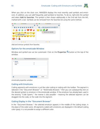 Emoticode: Coding with Emoticons and Symbols90
When you click on the clock icon, MAXQDA displays the most recently used symbols and emoti-
cons. In addition, you can add frequently used symbols to favorites. To do so, right-click the symbol
and select Add to favorites. The symbol is then shown additionally in the 2nd tab from the left,
marked with a star. Symbols can be removed from the favorites list using the same method.
Add and remove symbols from favorites
Options for the emoticode Window
Window and symbol size can be customized. Click on the Properties button at the top of the
window.
emoticode properties window
Coding with Emoticons
Coding segments with emoticons is just like color coding or coding with the toolbar. The segment is
selected in the “Document Browser” or “Multimedia Browser,” then you can subsequently click on
the desired symbol or emoticon in the emoticode window. If the emoticon has already been used in
the existing “Code System,” the reverse is also possible – meaning the selected segment can be
dragged into the code, or the code into the segment.
Coding Display in the “Document Browser”
In the “Document Browser,” the selected emoticon appears in the middle of the coding stripe, in
the place of the code name. All segments coded with emoticons are displayed in the default coding
color (grey); it is not possible to assign a different color.
 
