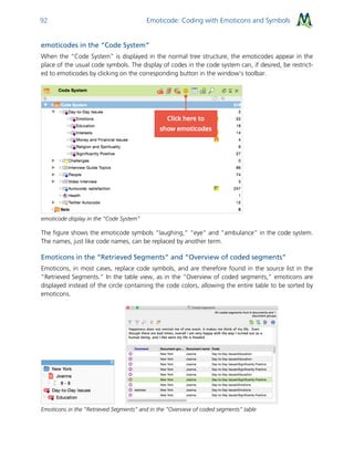 Emoticode: Coding with Emoticons and Symbols92
emoticodes in the “Code System”
When the “Code System” is displayed in the normal tree structure, the emoticodes appear in the
place of the usual code symbols. The display of codes in the code system can, if desired, be restrict-
ed to emoticodes by clicking on the corresponding button in the window's toolbar.
emoticode display in the “Code System”
The figure shows the emoticode symbols “laughing,” “eye” and “ambulance” in the code system.
The names, just like code names, can be replaced by another term.
Emoticons in the “Retrieved Segments” and “Overview of coded segments”
Emoticons, in most cases, replace code symbols, and are therefore found in the source list in the
“Retrieved Segments.” In the table view, as in the “Overview of coded segments,” emoticons are
displayed instead of the circle containing the code colors, allowing the entire table to be sorted by
emoticons.
Emoticons in the “Retrieved Segments” and in the “Overview of coded segments” table
 