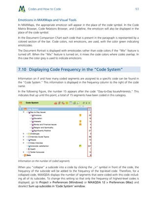 Codes and How to Code 93
Emoticons in MAXMaps and Visual Tools
In MAXMaps, the appropriate emoticon will appear in the place of the code symbol. In the Code
Matrix Browser, Code Relations Browser, and Codeline, the emoticon will also be displayed in the
place of the code symbol.
In the Document Comparison Chart each code that is present in the paragraph is represented by a
colored section of the bar. Code colors, not emoticons, are used, with the color green indicating
emoticodes.
The Document Portrait is displayed with emoticodes rather than code colors if the “Mix” feature is
turned off. When the “Mix” feature is turned on, it mixes the code colors where codes overlap. In
this case the color grey is used to indicate emoticons.
7.10 Displaying Code Frequency in the “Code System”
Information on if and how many coded segments are assigned to a specific code can be found in
the “Code System.” This information is displayed in the frequency column to the right of the code
name.
In the following figure, the number 15 appears after the code “Day-to-Day Issues/Interests.” This
indicates that up until this point, a total of 15 segments have been coded in this category.
Information on the number of coded segments
When you “collapse” a subcode into a code by clicking the „>“ symbol in front of the code, the
frequency of the subcode will be added to the frequency of the top-level code. Therefore, for a
collapsed code, MAXQDA displays the number of segments that were coded with this code includ-
ing all of its subcodes. To change this setting so that only the frequency of highest-level codes is
displayed, go to Project > Preferences (Windows) or MAXQDA 12 > Preferences (Mac) and
deselect Sum up subcodes in 'Code System' window.
 