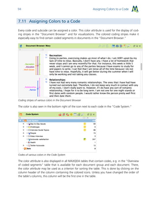 Assigning Colors to a Code94
7.11 Assigning Colors to a Code
Every code and subcode can be assigned a color. This color attribute is used for the display of cod-
ing stripes in the “Document Browser” and for visualizations. The colored coding stripes make it
especially easy to find certain coded segments in documents in the “Document Browser.”
Coding stripes of various colors in the Document Browser
The color is also seen in the bottom right of the icon next to each code in the “Code System.”
Codes of various colors in the Code System
The color attribute is also displayed in all MAXQDA tables that contain codes, e.g. in the “Overview
of coded segments” table that is available for each document group and each document. There,
the color attribute may be used as a criterion for sorting the table. This is done by clicking on the
column header of the column containing the colored icons. Unless you have changed the order of
the table’s columns, this column will be the first one in the table.
 