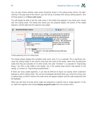 Assigning Colors to a Code96
You can also choose whether code names should be shown in the coding stripe column. By right-
clicking in the gray area of the column, you will call up a window with various setting options. One
of those options is to Show code name.
You will always be able to see the code name in the tooltip that appears if you hover your mouse
over the coding stripe. The tooltip also shows you the assigned weight, the author of the coded
segment, and the date that the segment was coded.
Tooltip appearing from the coding stripe
This tooltip always displays the complete code name, even if it is a subcode. This is significant, be-
cause the coding stripes in the column only show the name of the codes, rather than including the
codes that they are subcodes of. In other words, the code “Interests” is a subcode of “Day-to-Day
Issues,” but that is only visible in the tooltip, not in the coding stripe column (see above). In the
tooltip, it is shown as “Day-to-Day IssuesInterests.”
If there are many coded segments, it can also be difficult to figure out exactly which codename
belongs to which coding stripe. This can be immediately identified when you move the mouse over
a coding stripe, at which moment the code name will appear brighter and the code assignment will
be displayed.
Often you will want to know which codes are assigned to a specific text or image segment. To do
so, select the segment and choose Display assigned codes from the context menu.
 