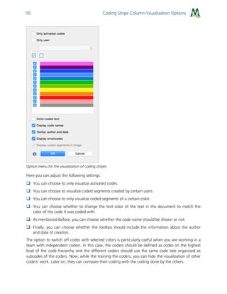 Coding Stripe Column Visualization Options98
Option menu for the visualization of coding stripes
Here you can adjust the following settings:
 You can choose to only visualize activated codes.
 You can choose to visualize coded segments created by certain users.
 You can choose to only visualize coded segments of a certain color.
 You can choose whether to change the text color of the text in the document to match the
color of the code it was coded with.
 As mentioned before, you can choose whether the code name should be shown or not.
 Finally, you can choose whether the tooltips should include the information about the author
and date of creation.
The option to switch off codes with selected colors is particularly useful when you are working in a
team with independent coders. In this case, the coders should be defined as codes on the highest
level of the code hierarchy and the different coders should use the same code tree organized as
subcodes of the coders. Now, while the training the coders, you can hide the visualization of other
coders’ work. Later on, they can compare their coding with the coding done by the others.
 