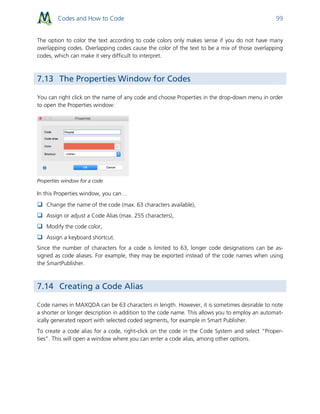 Codes and How to Code 99
The option to color the text according to code colors only makes sense if you do not have many
overlapping codes. Overlapping codes cause the color of the text to be a mix of those overlapping
codes, which can make it very difficult to interpret.
7.13 The Properties Window for Codes
You can right click on the name of any code and choose Properties in the drop-down menu in order
to open the Properties window:
Properties window for a code
In this Properties window, you can…
 Change the name of the code (max. 63 characters available),
 Assign or adjust a Code Alias (max. 255 characters),
 Modify the code color,
 Assign a keyboard shortcut.
Since the number of characters for a code is limited to 63, longer code designations can be as-
signed as code aliases. For example, they may be exported instead of the code names when using
the SmartPublisher.
7.14 Creating a Code Alias
Code names in MAXQDA can be 63 characters in length. However, it is sometimes desirable to note
a shorter or longer description in addition to the code name. This allows you to employ an automat-
ically generated report with selected coded segments, for example in Smart Publisher.
To create a code alias for a code, right-click on the code in the Code System and select “Proper-
ties”. This will open a window where you can enter a code alias, among other options.
 