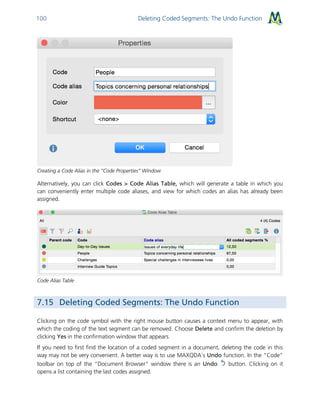 Deleting Coded Segments: The Undo Function100
Creating a Code Alias in the “Code Properties” Window
Alternatively, you can click Codes > Code Alias Table, which will generate a table in which you
can conveniently enter multiple code aliases, and view for which codes an alias has already been
assigned.
Code Alias Table
7.15 Deleting Coded Segments: The Undo Function
Clicking on the code symbol with the right mouse button causes a context menu to appear, with
which the coding of the text segment can be removed. Choose Delete and confirm the deletion by
clicking Yes in the confirmation window that appears.
If you need to first find the location of a coded segment in a document, deleting the code in this
way may not be very convenient. A better way is to use MAXQDA’s Undo function. In the “Code”
toolbar on top of the “Document Browser” window there is an Undo button. Clicking on it
opens a list containing the last codes assigned.
 