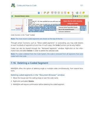 Codes and How to Code 101
Undo function in the “Code” toolbar
Note: The most recent coded segments are shown at the top of the list.
Through certain functions, such as “Move coded segments” or autocoding, you may code dozens
or even hundreds of segments at one time. In such cases, the Undo function can be very helpful.
Codes can also be cleared through the “Retrieved Segments” window: Right-click on the infor-
mation box and select Delete in order to delete the selected code.
Note: If a code is deleted from the Code System, the code is removed from all segments that were
coded with that code.
7.16 Deleting a Coded Segment
MAXQDA offers the option of deleting single or multiple codes simultaneously, from several loca-
tions.
Deleting coded segments in the “Document Browser” window
1. Move the mouse over the coding stripe or over the code name.
2. Right-click and select Delete.
3. MAXQDA will require confirmation before deleting the coded segment.
 
