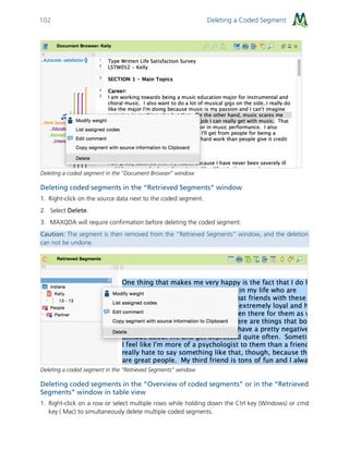 Deleting a Coded Segment102
Deleting a coded segment in the “Document Browser” window
Deleting coded segments in the “Retrieved Segments” window
1. Right-click on the source data next to the coded segment.
2. Select Delete.
3. MAXQDA will require confirmation before deleting the coded segment.
Caution: The segment is then removed from the “Retrieved Segments” window, and the deletion
can not be undone.
Deleting a coded segment in the “Retrieved Segments” window
Deleting coded segments in the “Overview of coded segments” or in the “Retrieved
Segments” window in table view
1. Right-click on a row or select multiple rows while holding down the Ctrl key (Windows) or cmd
key ( Mac) to simultaneously delete multiple coded segments.
 