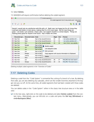 Codes and How to Code 103
12. Select Delete.
13. MAXQDA will require confirmation before deleting the coded segment.
Deleting multiple coded segments in the “Overview of Codes“
7.17 Deleting Codes
Deleting a code from the “Code System” is somewhat like cutting of a branch of a tree. By deleting
that code, you are also deleting any subcodes, which are like smaller branches attached to the big-
ger one you cut off. At the same time, all coded segments that had been created with those codes
are deleted.
You can delete codes in the “Code System” either in the classic tree structure view or in the table
view:
 In the tree view, right-click on the code to be deleted and select Delete code(s) from the con-
text menu. Alternatively, you can left-click on a code and press the Del key (Windows) or
cmd+Backspace (Mac).
 