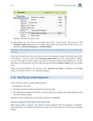 Modifying Coded Segments104
Deleting a code from the context menu
 Alternatively, you can switch to the table view of the “Code System” (by clicking on the
Change to table view icon on the toolbar), then delete the code via the context menu or by
pressing the Del key (Windows) or cmd+Del (Mac).
Attention: When deleting a code, you are also deleting all coded segments that were created with
this code.
If you want to delete more than one code at a time, it is necessary to switch to the table view of the
“Code System.” To do so, click on the Change to table view icon in the “Code System” toolbar.
You can now select as many codes as you wish by clicking on them while holding the Ctrl key
(Windows) or cmd key (Mac) and then right-clicking and selecting Delete code(s) from the context
menu.
Codes can also be deleted in this manner in the “Overview of Codes,” accessible via the Code
menu or the content menu in the “Document System”.
7.18 Modifying Coded Segments
There are various ways to modify coded segments:
1. By assigning a new code.
2. By assigning another code in the place of an existing code.
3. By modifying the segment boundaries, meaning enlarging or reducing the coded segment while
the code remains in place.
All three of these modifications can be easily carried out in MAXQDA.
Coding a Segment With More Than One Code
After having coded a segment, the segment remains selected (with the exception of highlight-
coded segments). It is possible to attach more codes to the same segment, for example using drag
& drop.
 